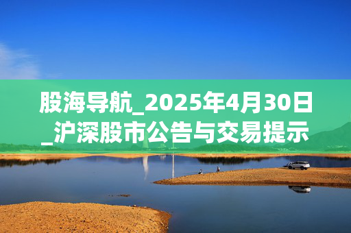 股海导航_2025年4月30日_沪深股市公告与交易提示