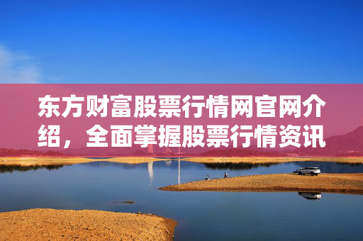 东方财富股票行情网官网介绍，全面掌握股票行情资讯