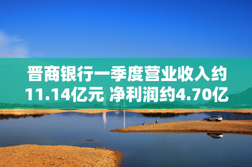晋商银行一季度营业收入约11.14亿元 净利润约4.70亿元