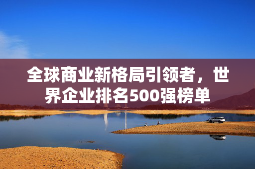 全球商业新格局引领者，世界企业排名500强榜单