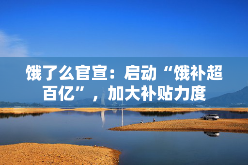 饿了么官宣：启动“饿补超百亿”，加大补贴力度