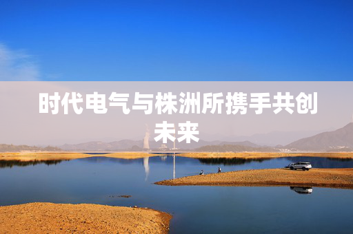 时代电气与株洲所携手共创未来