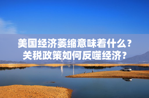美国经济萎缩意味着什么？关税政策如何反噬经济？