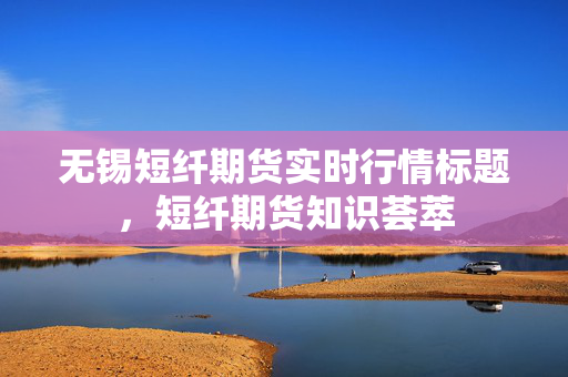 无锡短纤期货实时行情标题，短纤期货知识荟萃