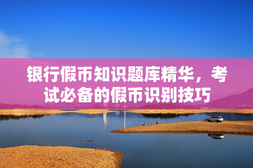 银行假币知识题库精华，考试必备的假币识别技巧