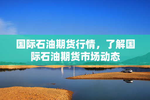 国际石油期货行情，了解国际石油期货市场动态