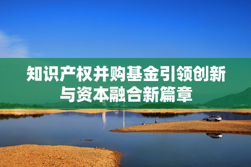 知识产权并购基金引领创新与资本融合新篇章