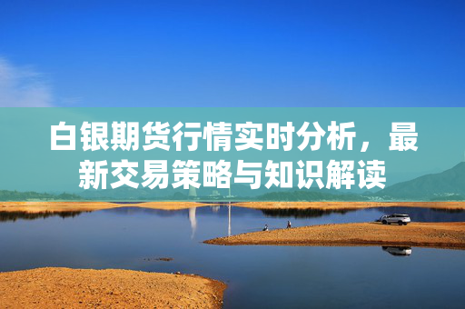 白银期货行情实时分析，最新交易策略与知识解读