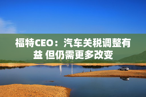 福特CEO：汽车关税调整有益 但仍需更多改变