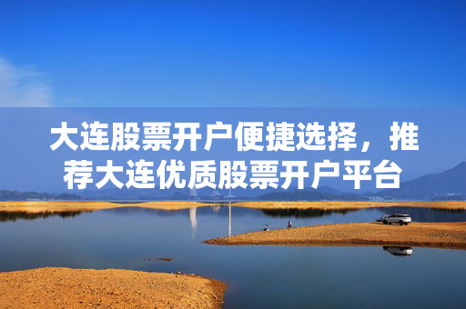 大连股票开户便捷选择，推荐大连优质股票开户平台