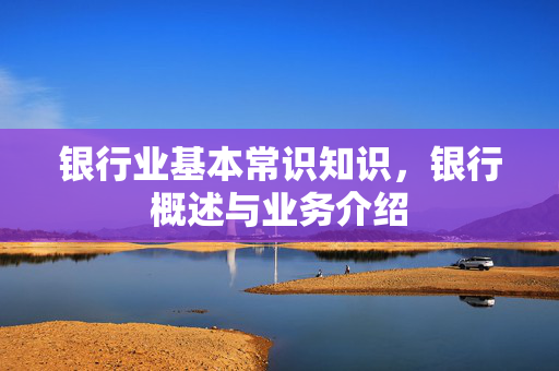 银行业基本常识知识，银行概述与业务介绍