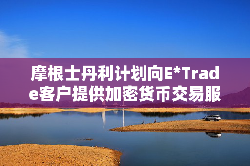摩根士丹利计划向E*Trade客户提供加密货币交易服务