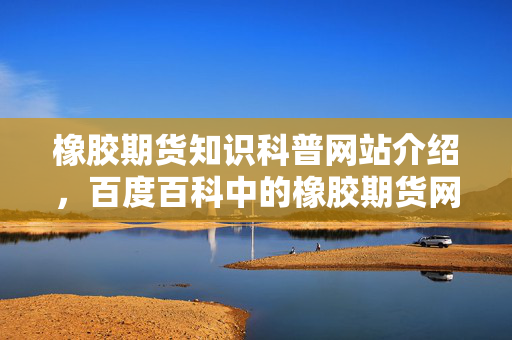 橡胶期货知识科普网站介绍，百度百科中的橡胶期货网站