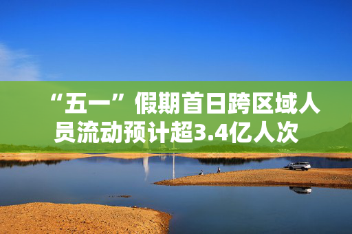 “五一”假期首日跨区域人员流动预计超3.4亿人次