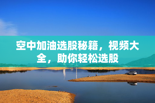 空中加油选股秘籍，视频大全，助你轻松选股