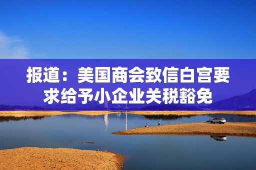 报道：美国商会致信白宫要求给予小企业关税豁免