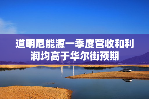 道明尼能源一季度营收和利润均高于华尔街预期