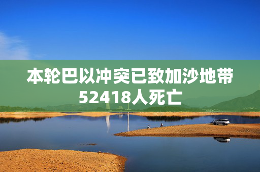 本轮巴以冲突已致加沙地带52418人死亡