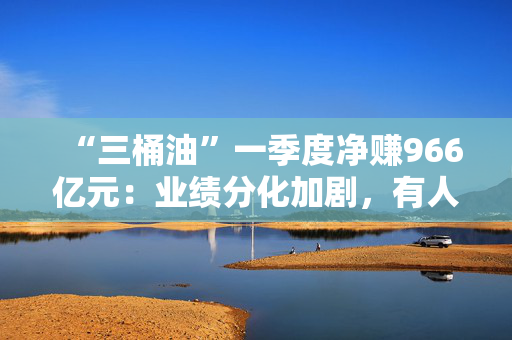 “三桶油”一季度净赚966亿元：业绩分化加剧，有人欢喜有人愁