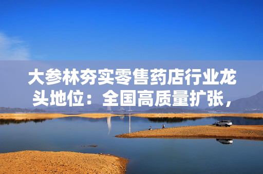 大参林夯实零售药店行业龙头地位：全国高质量扩张，数智化赋能转型彰显抗周期韧性
