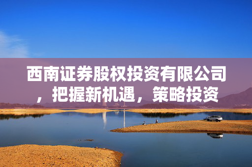 西南证券股权投资有限公司，把握新机遇，策略投资