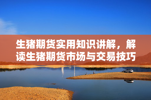 生猪期货实用知识讲解，解读生猪期货市场与交易技巧
