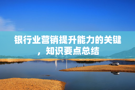 银行业营销提升能力的关键，知识要点总结