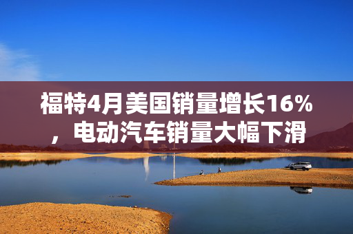 福特4月美国销量增长16%，电动汽车销量大幅下滑