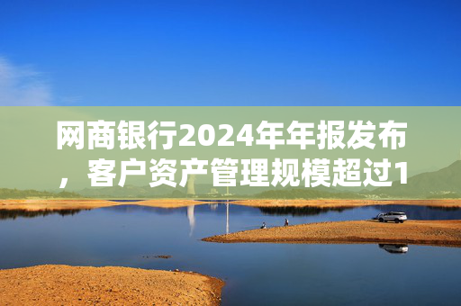 网商银行2024年年报发布，客户资产管理规模超过1万亿