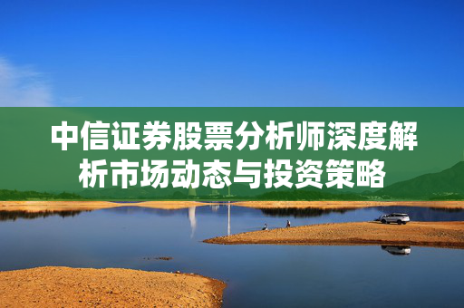 中信证券股票分析师深度解析市场动态与投资策略