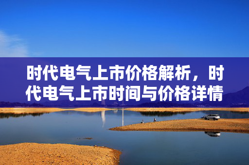 时代电气上市价格解析，时代电气上市时间与价格详情