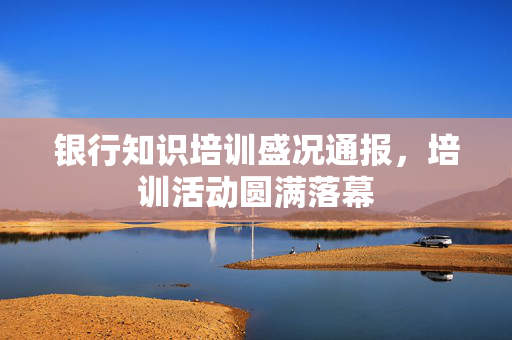 银行知识培训盛况通报，培训活动圆满落幕