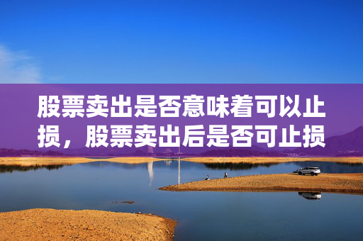 股票卖出是否意味着可以止损，股票卖出后是否可止损，需结合具体情况分析