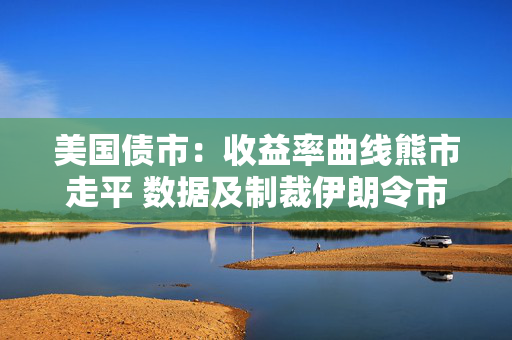 美国债市：收益率曲线熊市走平 数据及制裁伊朗令市场承压