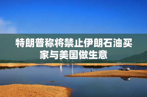 特朗普称将禁止伊朗石油买家与美国做生意