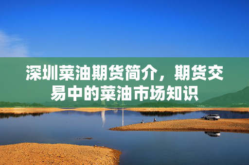 深圳菜油期货简介，期货交易中的菜油市场知识