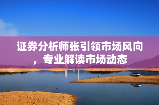 证券分析师张引领市场风向，专业解读市场动态