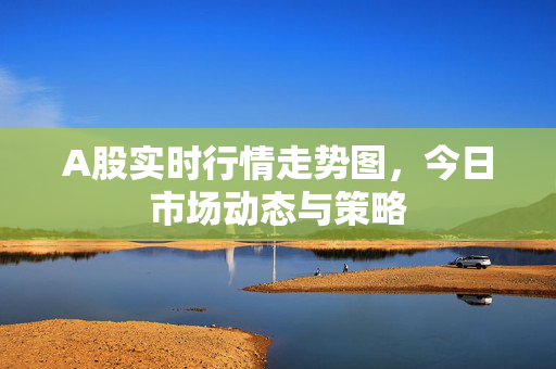 A股实时行情走势图，今日市场动态与策略