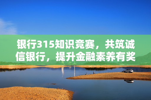 银行315知识竞赛，共筑诚信银行，提升金融素养有奖知识问答