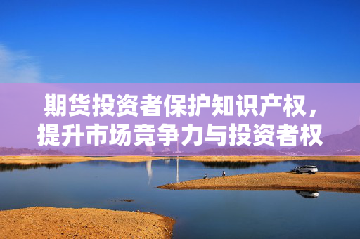 期货投资者保护知识产权，提升市场竞争力与投资者权益