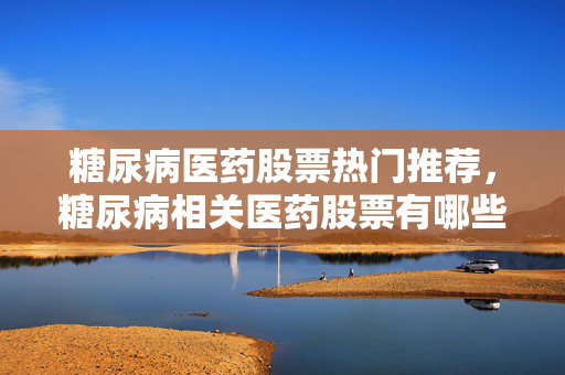 糖尿病医药股票热门推荐，糖尿病相关医药股票有哪些