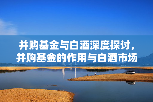 并购基金与白酒深度探讨，并购基金的作用与白酒市场分析