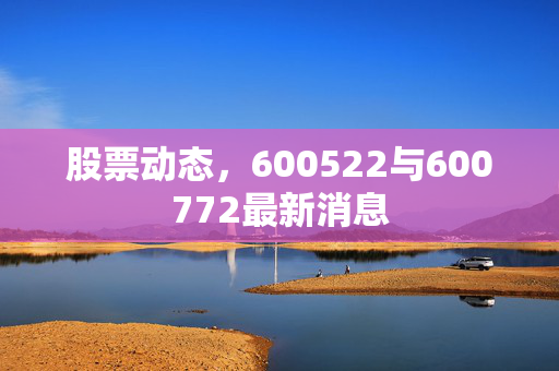 股票动态，600522与600772最新消息