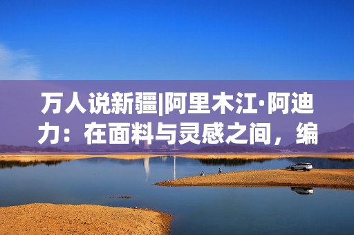 万人说新疆|阿里木江·阿迪力：在面料与灵感之间，编织内心的安宁