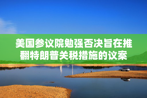 美国参议院勉强否决旨在推翻特朗普关税措施的议案