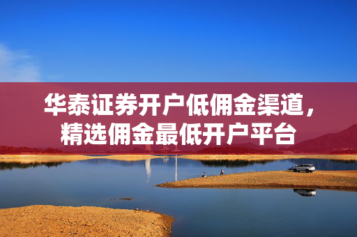 华泰证券开户低佣金渠道，精选佣金最低开户平台