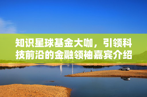 知识星球基金大咖，引领科技前沿的金融领袖嘉宾介绍