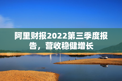 阿里财报2022第三季度报告，营收稳健增长