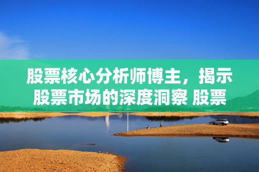 股票核心分析师博主，揭示股票市场的深度洞察 股票核心股:股票核心分析师博主