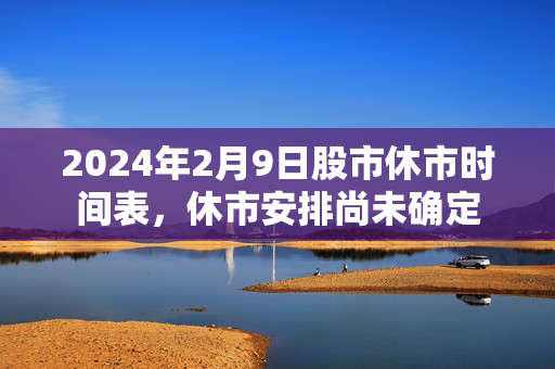 2024年2月9日股市休市时间表，休市安排尚未确定
